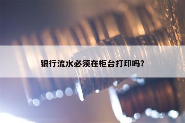 银行流水必须在柜台打印吗？