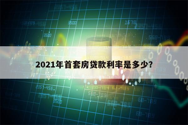 2021年首套房贷款利率是多少？