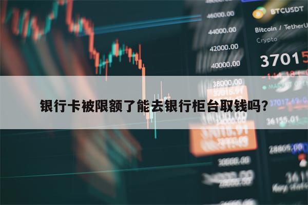 银行卡被限额了能去银行柜台取钱吗？