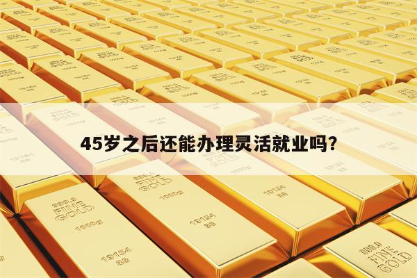 45岁之后还能办理灵活就业吗？