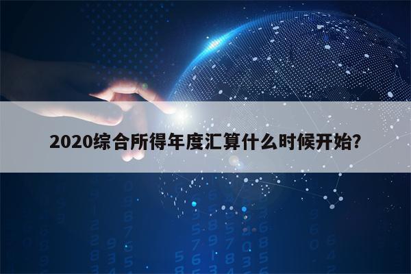 2020综合所得年度汇算什么时候开始？