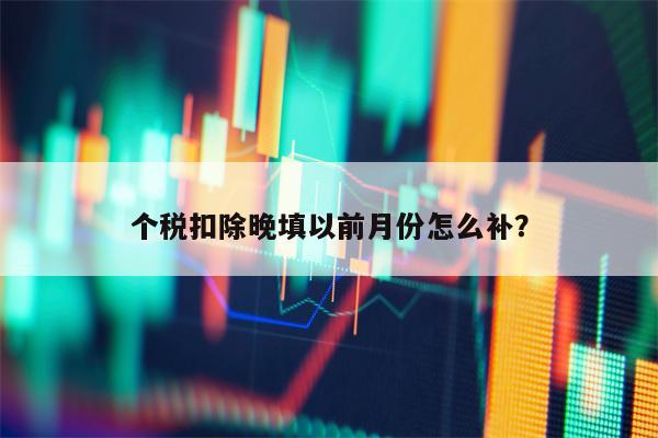 个税扣除晚填以前月份怎么补？