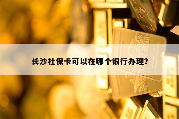 长沙社保卡可以在哪个银行办理？