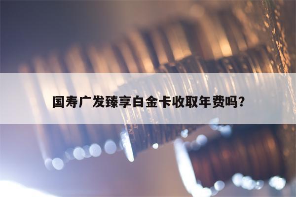 国寿广发臻享白金卡收取年费吗？