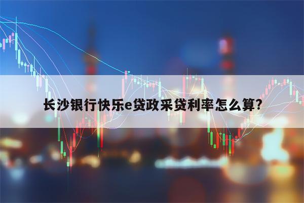 长沙银行快乐e贷政采贷利率怎么算?