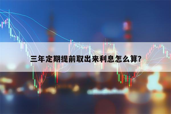 三年定期提前取出来利息怎么算？