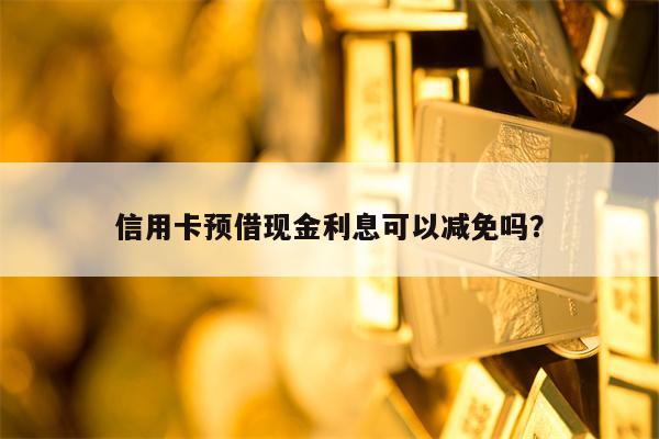 信用卡预借现金利息可以减免吗？