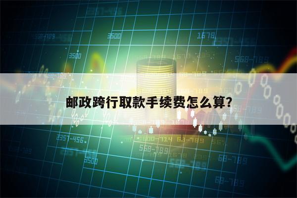 邮政跨行取款手续费怎么算？