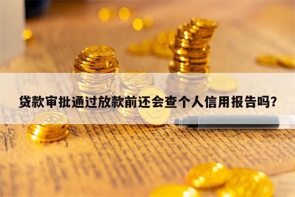 贷款审批通过放款前还会查个人信用报告吗？