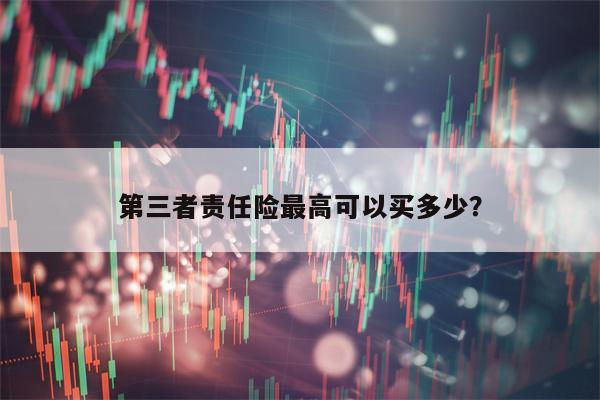 第三者责任险最高可以买多少？