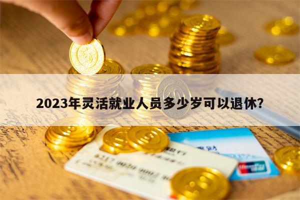 2023年灵活就业人员多少岁可以退休？