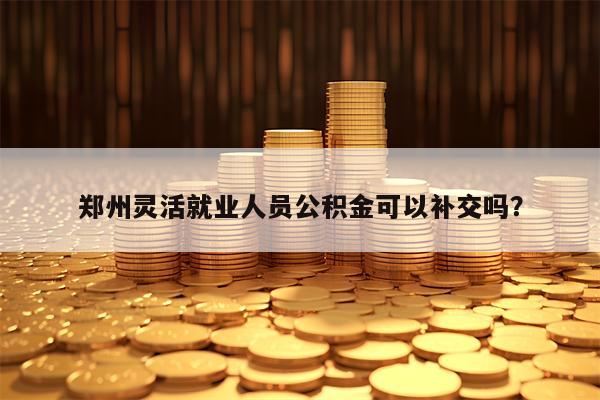 郑州灵活就业人员公积金可以补交吗？