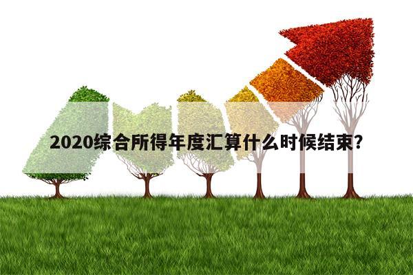 2020综合所得年度汇算什么时候结束？