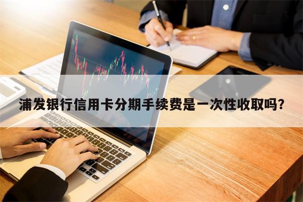 浦发银行信用卡分期手续费是一次性收取吗？