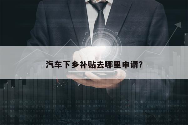 汽车下乡补贴去哪里申请？