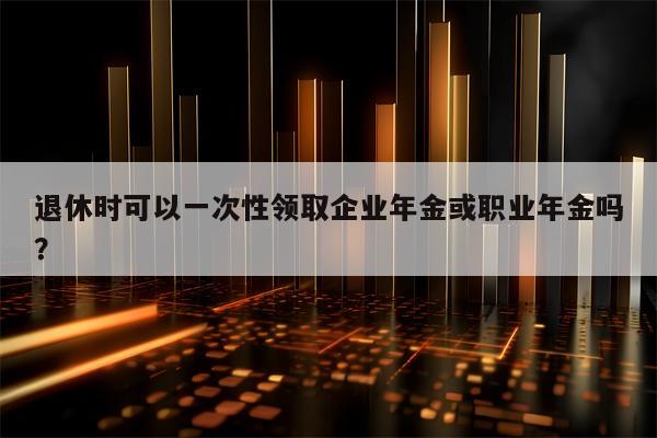 退休时可以一次性领取企业年金或职业年金吗？