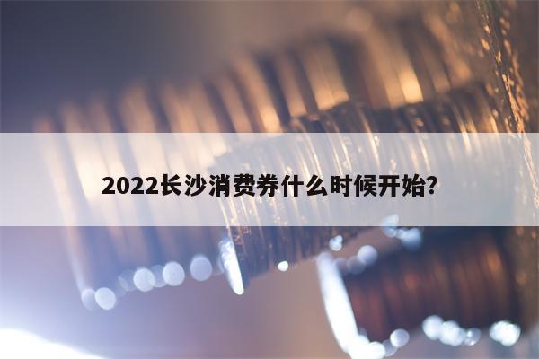 2022长沙消费券什么时候开始？