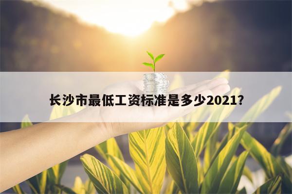 长沙市最低工资标准是多少2021？