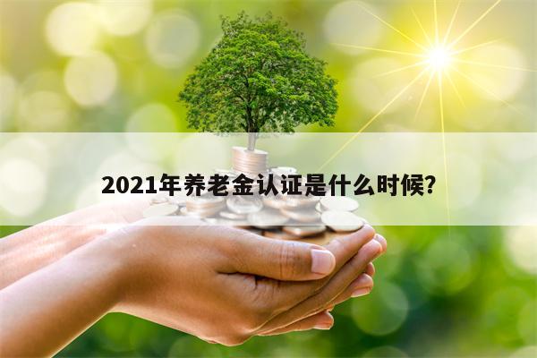 2021年养老金认证是什么时候？