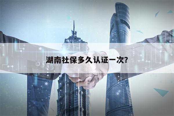 湖南社保多久认证一次？