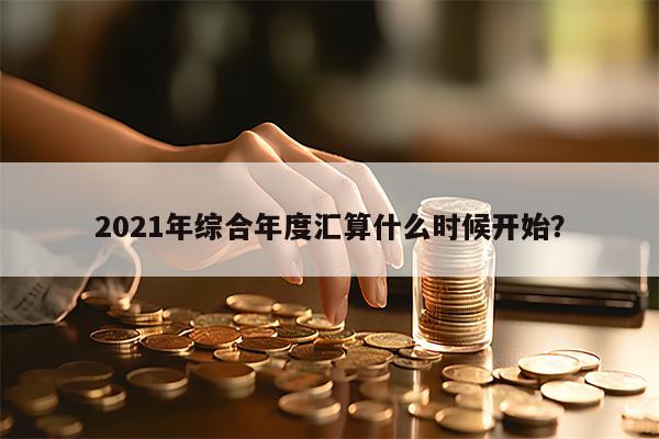 2021年综合年度汇算什么时候开始？